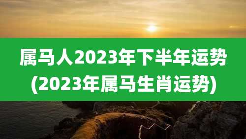 属马人2023年下半年运势(2023年属马生肖运势)