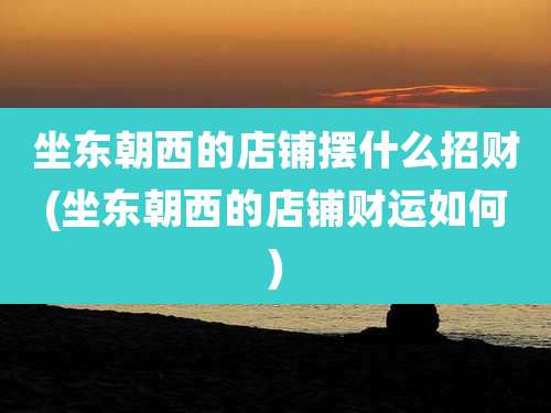 坐东朝西的店铺摆什么招财(坐东朝西的店铺财运如何)