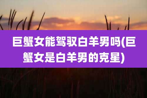 巨蟹女能驾驭白羊男吗(巨蟹女是白羊男的克星)