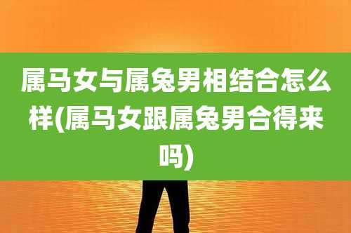 属马女与属兔男相结合怎么样(属马女跟属兔男合得来吗)