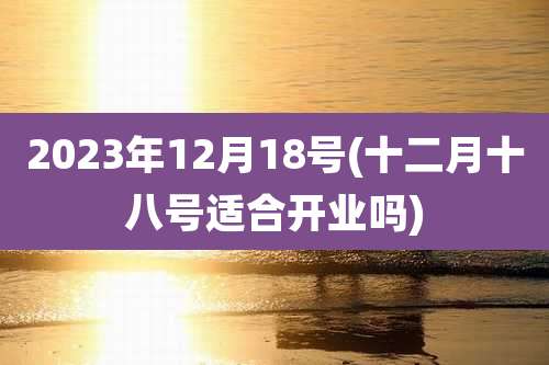 2023年12月18号(十二月十八号适合开业吗)