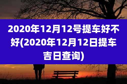 2020年12月12号提车好不好(2020年12月12日提车吉日查询)