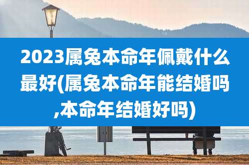 2023属兔本命年佩戴什么最好(属兔本命年能结婚吗,本命年结婚好吗)