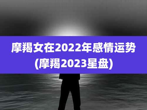 摩羯女在2022年感情运势(摩羯2023星盘)