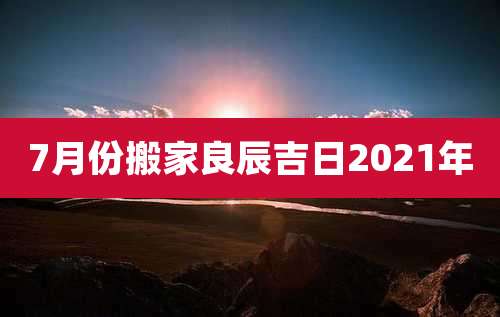 7月份搬家良辰吉日2021年