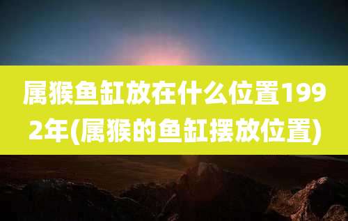 属猴鱼缸放在什么位置1992年(属猴的鱼缸摆放位置)
