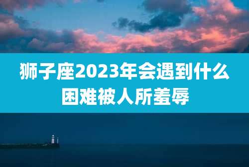 狮子座2023年会遇到什么困难被人所羞辱