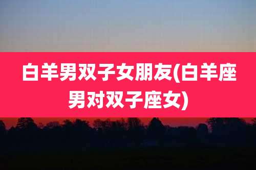 白羊男双子女朋友(白羊座男对双子座女)