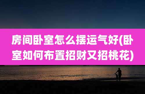 房间卧室怎么摆运气好(卧室如何布置招财又招桃花)