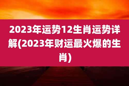 2023年运势12生肖运势详解(2023年财运最火爆的生肖)