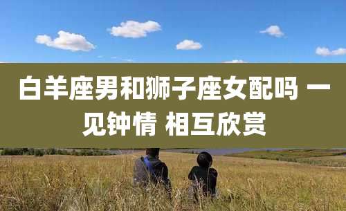 白羊座男和狮子座女配吗 一见钟情 相互欣赏