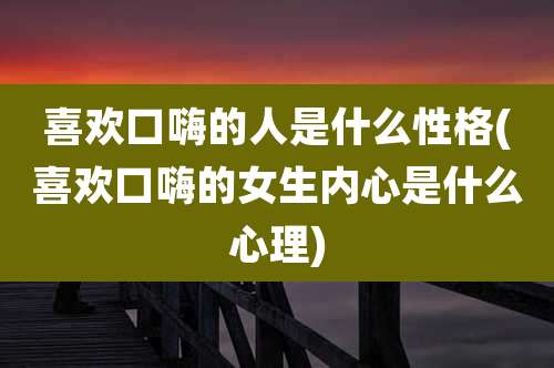 喜欢口嗨的人是什么性格(喜欢口嗨的女生内心是什么心理)