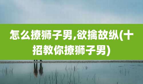 怎么撩狮子男,欲擒故纵(十招教你撩狮子男)