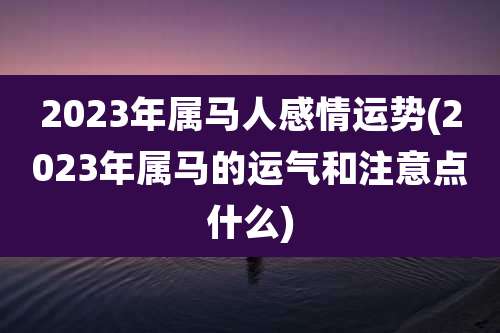 2023年属马人感情运势(2023年属马的运气和注意点什么)
