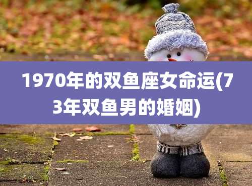 1970年的双鱼座女命运(73年双鱼男的婚姻)