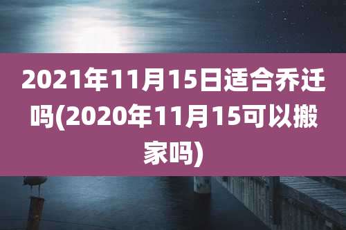 2021年11月15日适合乔迁吗(2020年11月15可以搬家吗)