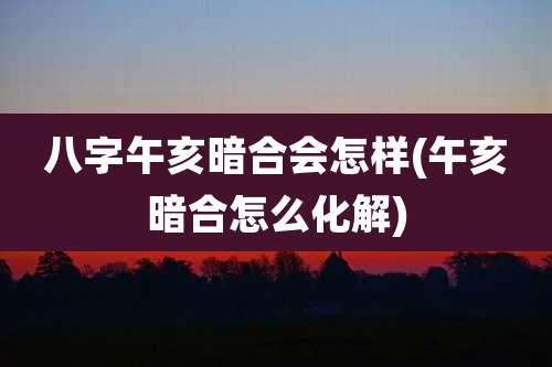 八字午亥暗合会怎样(午亥暗合怎么化解)