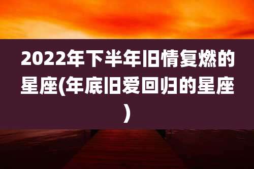 2022年下半年旧情复燃的星座(年底旧爱回归的星座)