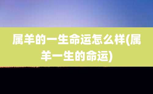 属羊的一生命运怎么样(属羊一生的命运)