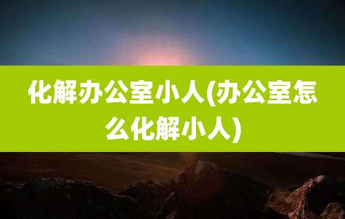 化解办公室小人(办公室怎么化解小人)