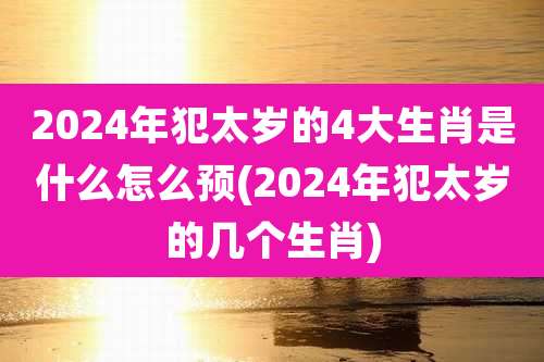 2024年犯太岁的4大生肖是什么怎么预(2024年犯太岁的几个生肖)