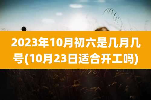 2023年10月初六是几月几号(10月23日适合开工吗)