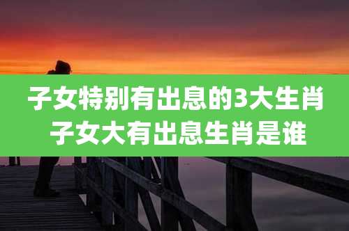 子女特别有出息的3大生肖 子女大有出息生肖是谁