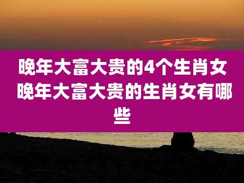 晚年大富大贵的4个生肖女 晚年大富大贵的生肖女有哪些