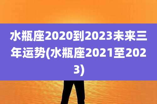 水瓶座2020到2023未来三年运势(水瓶座2021至2023)