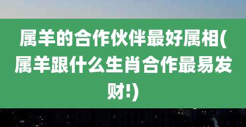 属羊的合作伙伴最好属相(属羊跟什么生肖合作最易发财!)