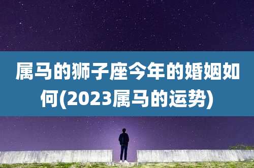 属马的狮子座今年的婚姻如何(2023属马的运势)