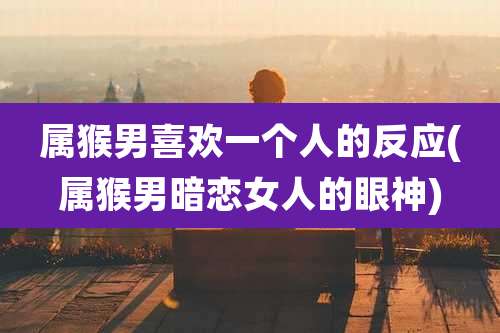 属猴男喜欢一个人的反应(属猴男暗恋女人的眼神)