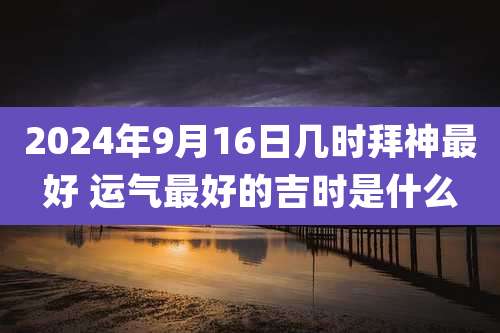 2024年9月16日几时拜神最好 运气最好的吉时是什么