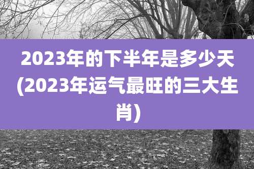2023年的下半年是多少天(2023年运气最旺的三大生肖)