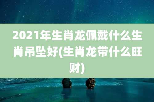 2021年生肖龙佩戴什么生肖吊坠好(生肖龙带什么旺财)
