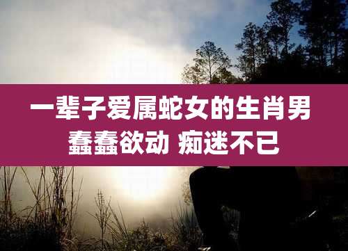 一辈子爱属蛇女的生肖男 蠢蠢欲动 痴迷不已