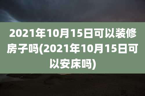 2021年10月15日可以装修房子吗(2021年10月15日可以安床吗)