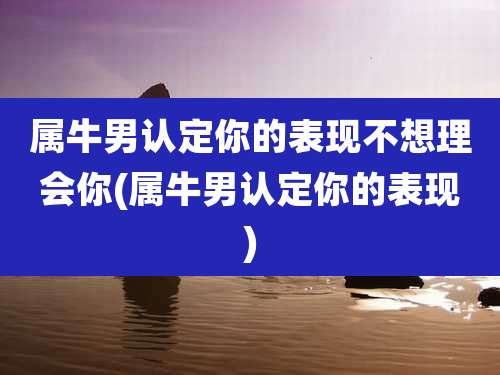 属牛男认定你的表现不想理会你(属牛男认定你的表现)