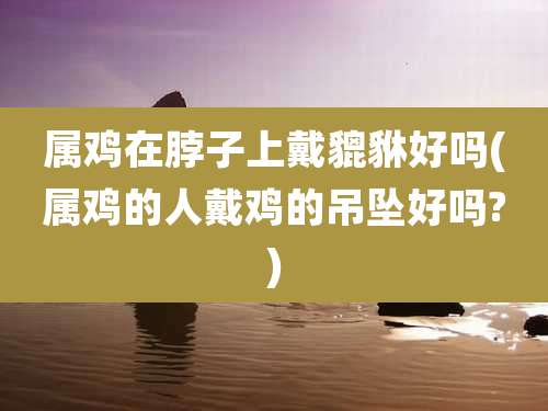 属鸡在脖子上戴貔貅好吗(属鸡的人戴鸡的吊坠好吗?)