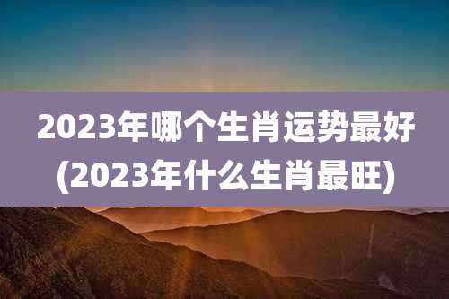 2023年哪个生肖运势最好(2023年什么生肖最旺)