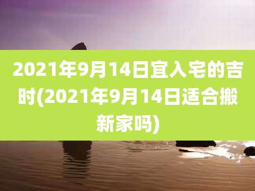 2021年9月14日宜入宅的吉时(2021年9月14日适合搬新家吗)