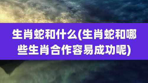 生肖蛇和什么(生肖蛇和哪些生肖合作容易成功呢)