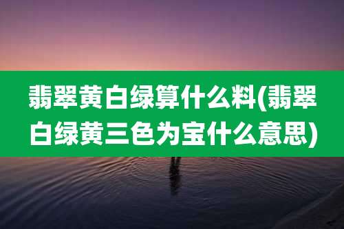 翡翠黄白绿算什么料(翡翠白绿黄三色为宝什么意思)