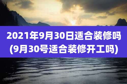 2021年9月30日适合装修吗(9月30号适合装修开工吗)