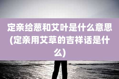 定亲给葱和艾叶是什么意思(定亲用艾草的吉祥话是什么)