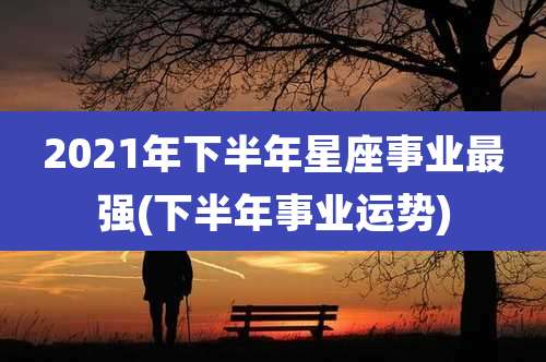 2021年下半年星座事业最强(下半年事业运势)