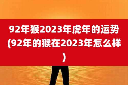 92年猴2023年虎年的运势(92年的猴在2023年怎么样)