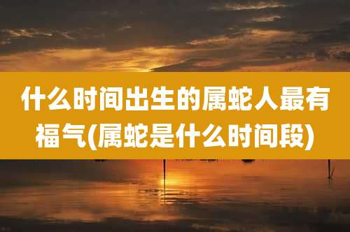 什么时间出生的属蛇人最有福气(属蛇是什么时间段)