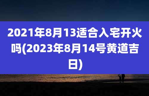 2021年8月13适合入宅开火吗(2023年8月14号黄道吉日)
