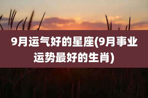 9月运气好的星座(9月事业运势最好的生肖)